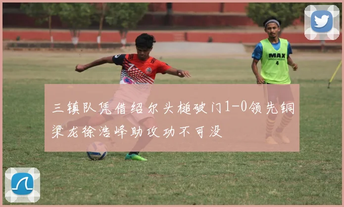 三镇队凭借绍尔头槌破门1-0领先铜梁龙徐浩峰助攻功不可没